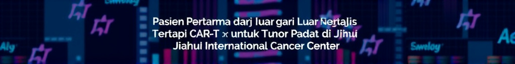 Pasien Pertama dari Luar Negeri Terapi CAR-T untuk Tumor Padat di Jiahui International Cancer Center